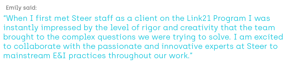 Emily said: When I first met Steer staff as a client on the Link21 Program I was instantly impressed by the level of rigor and creativity that the team brought to the complex questions we were trying to solve. I am excited to collaborate with the passionate and innovative experts at Steer to mainstream E&I practices throughout our work.